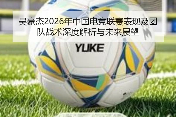 吴豪杰2026年中国电竞联赛表现及团队战术深度解析与未来展望 | WUKONG